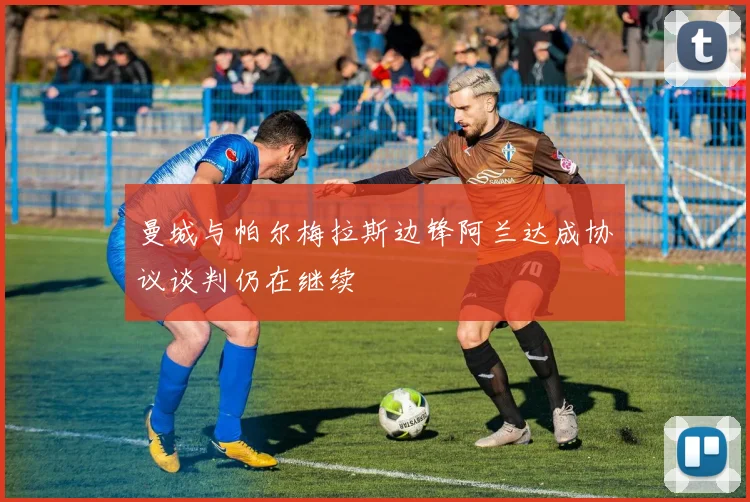 曼城与帕尔梅拉斯边锋阿兰达成协议谈判仍在继续