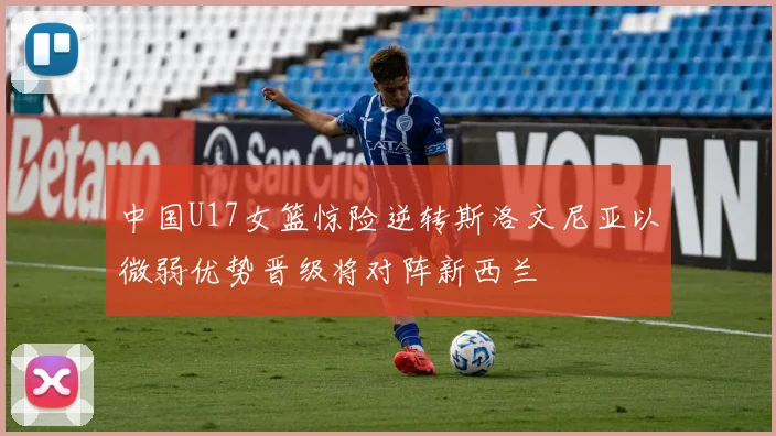 中国U17女篮惊险逆转斯洛文尼亚以微弱优势晋级将对阵新西兰