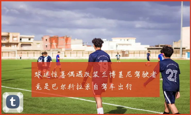 球迷惊喜偶遇改装兰博基尼驾驶者竟是巴尔科拉亲自驾车出行